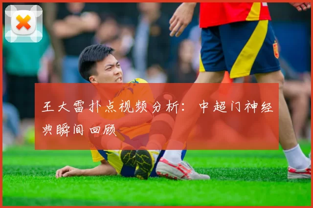 王大雷扑点视频分析:中超门神经典瞬间回顾